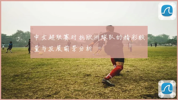 中女超联赛对抗欧洲球队的精彩较量与发展前景分析