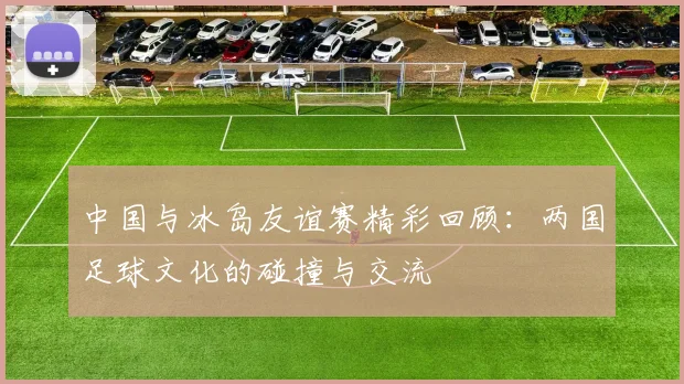 中国与冰岛友谊赛精彩回顾：两国足球文化的碰撞与交流