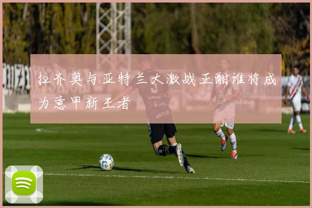 拉齐奥与亚特兰大激战正酣谁将成为意甲新王者