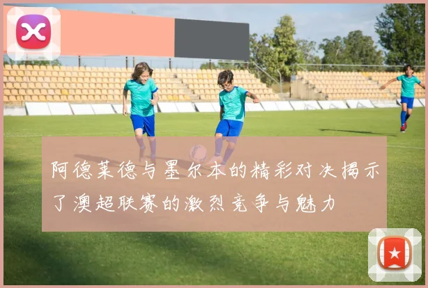 阿德莱德与墨尔本的精彩对决揭示了澳超联赛的激烈竞争与魅力
