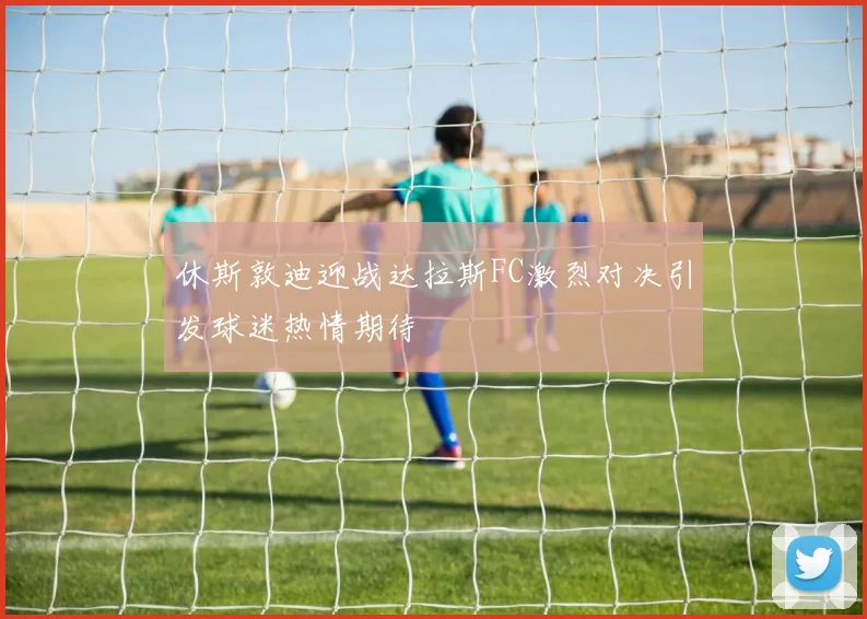 休斯敦迪迎战达拉斯FC激烈对决引发球迷热情期待
