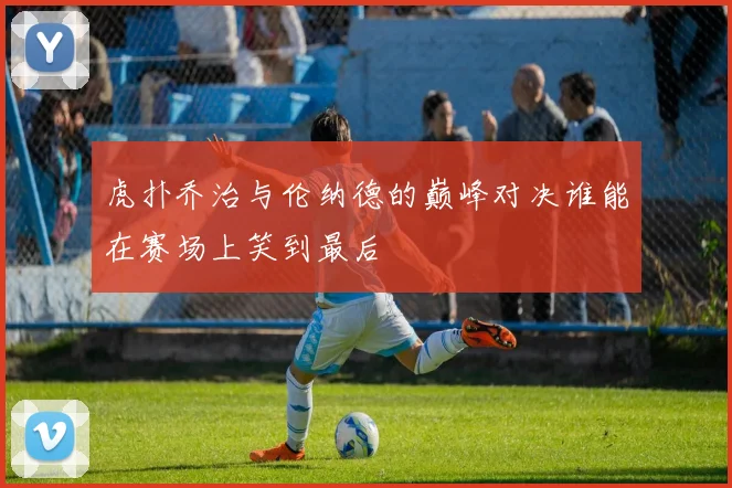 虎扑乔治与伦纳德的巅峰对决谁能在赛场上笑到最后