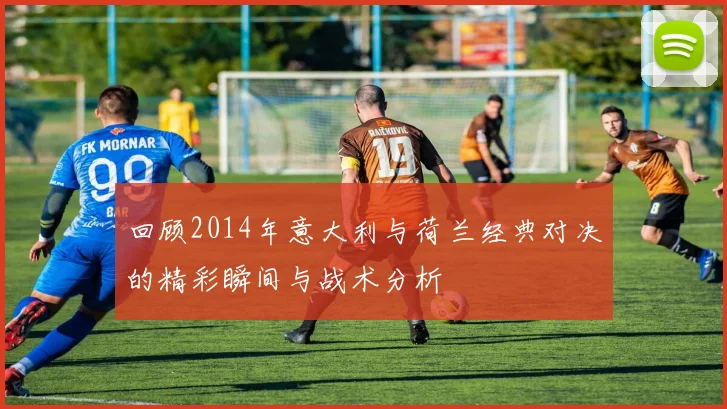 回顾2014年意大利与荷兰经典对决的精彩瞬间与战术分析