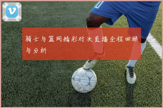 骑士与篮网精彩对决直播全程回顾与分析