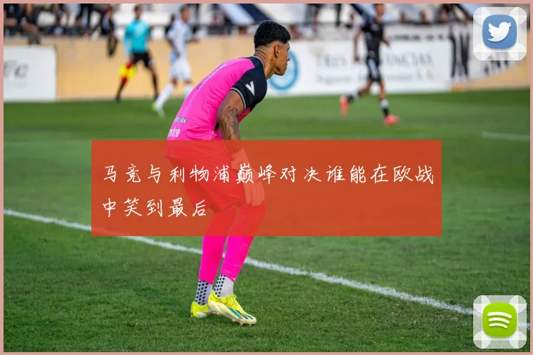 马竞与利物浦巅峰对决谁能在欧战中笑到最后