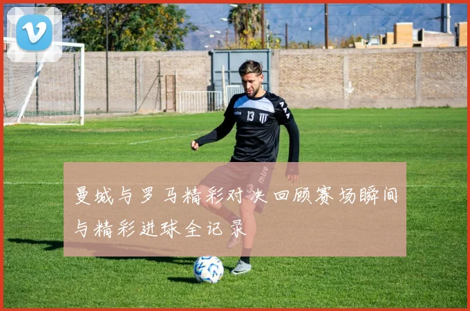 曼城与罗马精彩对决回顾赛场瞬间与精彩进球全记录
