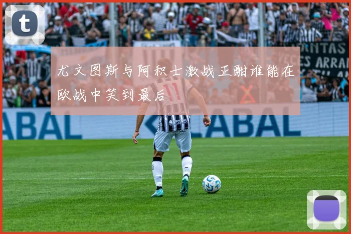 尤文图斯与阿积士激战正酣谁能在欧战中笑到最后