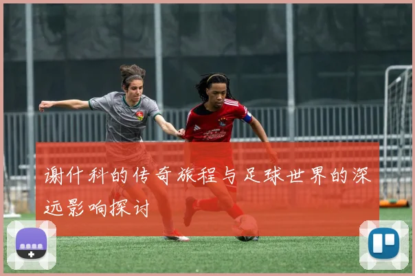 谢什科的传奇旅程与足球世界的深远影响探讨