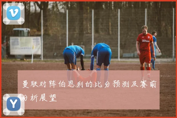 曼联对阵伯恩利的比分预测及赛前分析展望