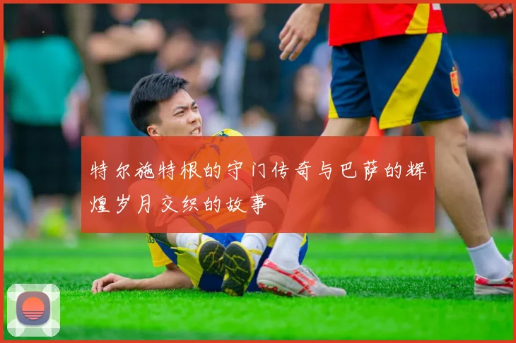 特尔施特根的守门传奇与巴萨的辉煌岁月交织的故事