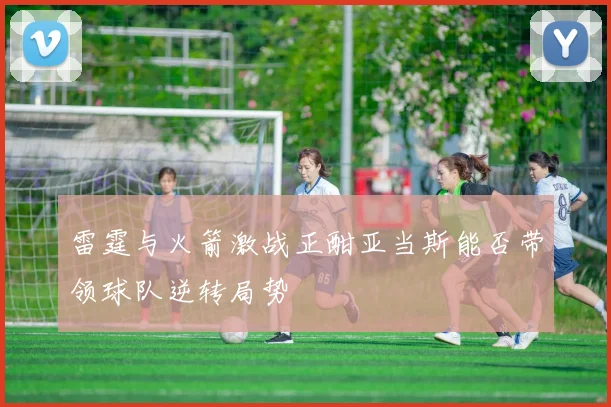 雷霆与火箭激战正酣亚当斯能否带领球队逆转局势