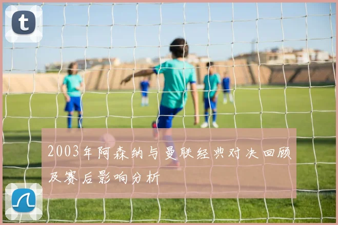 2003年阿森纳与曼联经典对决回顾及赛后影响分析