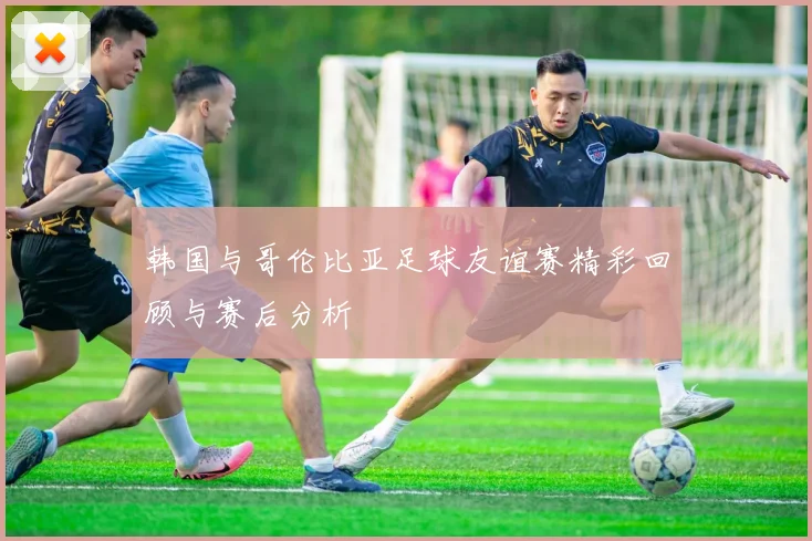 韩国与哥伦比亚足球友谊赛精彩回顾与赛后分析