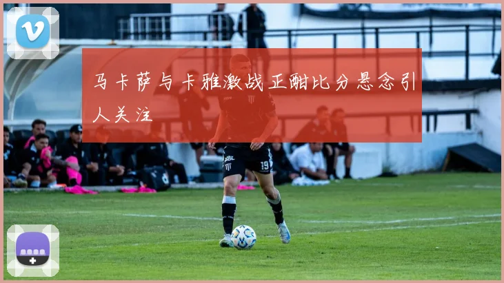 马卡萨与卡雅激战正酣比分悬念引人关注
