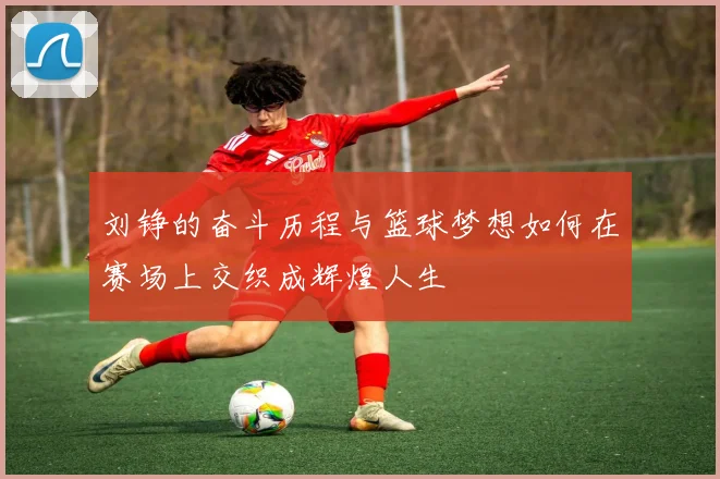 刘铮的奋斗历程与篮球梦想如何在赛场上交织成辉煌人生